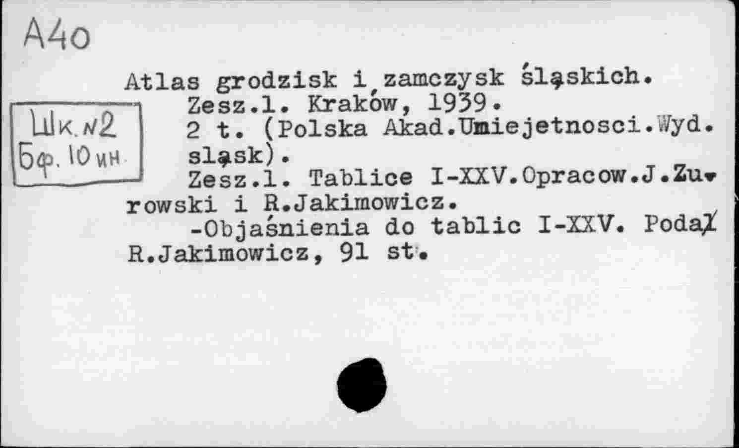 ﻿А4о
'OuH
Atlas grodzisk 1 zamczysk sl^skich.
Zesz.l. Krakow, 1959.
2 t. (Polska Akad.Umiejetnosci.Wyd.
Zesz.l. Tablice I-XXV.Opracow.J.Zu» row ski і R.Jakirnowicz.
-Objasnienia do tablic I-XXV. PodaX R.Jakirnowicz, 91 st.